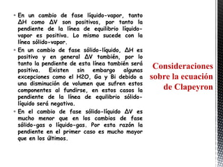  En un cambio de fase líquido-vapor, tanto
  ΔH como ΔV son positivos, por tanto la
  pendiente de la línea de equilibrio líquido-
  vapor es positiva. Lo mismo sucede con la
  línea sólido-vapor.
 En un cambio de fase sólido-líquido, ΔH es
  positivo y en general ΔV también, por lo
  tanto la pendiente de esta línea también será
  positiva.   Existen    sin embargo    algunas
                                                   Consideraciones
  excepciones como el H2O, Ga y Bi debido a       sobre la ecuación
  una disminución de volumen que sufren estos
  componentes al fundirse, en estos casos la         de Clapeyron
  pendiente de la línea de equilibrio sólido-
  líquido será negativa.
 En el cambio de fase sólido-líquido ΔV es
  mucho menor que en los cambios de fase
  sólido-gas o líquido-gas. Por esta razón la
  pendiente en el primer caso es mucho mayor
  que en los últimos.
 