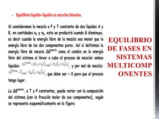 Equilibrio líquido-líquido en mezclas binarias.

Si consideramos la mezcla a P y T constante de dos líquidos A y
B, en cantidades nA y nB, esta se producirá cuando G disminuya,
es decir cuando la energía libre de la mezcla sea menor que la     EQUILIBRIO
energía libre de los dos componentes puros. Así si definimos la
energía libre de mezcla ΔGmezcla como el cambio en la energía
                                                                   DE FASES EN
libre del sistema al llevar a cabo el proceso de mezclar ambos       SISTEMAS
líquidos:                                 , y por mol de mezcla:   MULTICOMP
                         , que debe ser < 0 para que el proceso       ONENTES
tenga lugar.

La ΔGmezcla, a T y P constantes, puede variar con la composición
del sistema (con la fracción molar de sus componentes), según
se representa esquemáticamente en la figura:
 