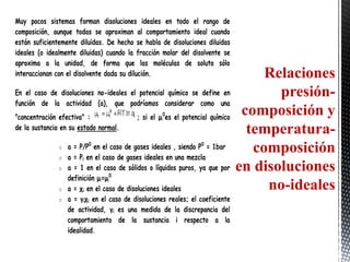 Muy pocos sistemas forman disoluciones ideales en todo el rango de
composición, aunque todas se aproximan al comportamiento ideal cuando
están suficientemente diluidas. De hecho se habla de disoluciones diluidas
ideales (o idealmente diluidas) cuando la fracción molar del disolvente se
aproxima a la unidad, de forma que las moléculas de soluto sólo
interaccionan con el disolvente dada su dilución.                                    Relaciones
En el caso de disoluciones no-ideales el potencial químico se define en                presión-
función de la actividad (a), que podríamos considerar como una
"concentración efectiva" :                 ; si el μi0es el potencial químico
                                                                                 composición y
de la sustancia en su estado normal.                                              temperatura-
               o   a = P/P0 en el caso de gases ideales , siendo P0 = 1bar         composición
               o   a = Pi en el caso de gases ideales en una mezcla
               o   a = 1 en el caso de sólidos o líquidos puros, ya que por     en disoluciones
                   definición μi=μi0
               o   a = χi en el caso de disoluciones ideales                         no-ideales
               o   a = γiχi en el caso de disoluciones reales; el coeficiente
                   de actividad, γi es una medida de la discrepancia del
                   comportamiento de la sustancia i respecto a la
                   idealidad.
 