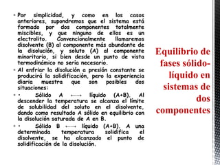  Por simplicidad, y como en los casos
  anteriores, supondremos que el sistema está
  formado por dos componentes totalmente
  miscibles, y que ninguno de ellos es un
  electrolito.    Convencionalmente    llamaremos
  disolvente (B) al componente más abundante de
  la disolución, y soluto (A) al componente          Equilibrio de
  minoritario, si bien desde un punto de vista
  termodinámico no sería necesario.                   fases sólido-
 Al enfriar la disolución a presión constante se
  producirá la solidificación, pero la experiencia       líquido en
  diaria    muestra     que    son  posibles   dos
  situaciones:                                         sistemas de
•        Sólido A ←→ líquido (A+B). Al
  descender la temperatura se alcanza el límite                 dos
  de solubilidad del soluto en el disolvente,
  dando como resultado A sólido en equilibrio con    componentes
  la disolución saturada de A en B.
•        Sólido B ←→ líquido (A+B). A una
  determinada       temperatura    solidifica   el
  disolvente, se ha alcanzado el punto de
  solidificación de la disolución.
 