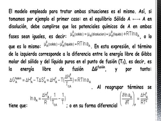 El modelo empleado para tratar ambas situaciones es el mismo. Así, si
tomamos por ejemplo el primer caso: en el equilibrio Sólido A ←→ A en
disolución, debe cumplirse que los potenciales químicos de A en ambas
fases sean iguales, es decir:                                         , o lo
que es lo mismo:                            . En esta expresión, el término
de la izquierda corresponde a la diferencia entre la energía libre de Gibbs
molar del sólido y del líquido puros en el punto de fusión (Tf), es decir, es
la    energía     libre     de     fusión    ΔGfusión,   y     por    tanto:


                                            . Al reagrupar términos se


tiene que:                    ; o en su forma diferencial
 
