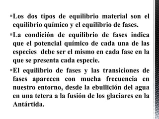 Los dos tipos de equilibrio material son el
 equilibrio químico y el equilibrio de fases.
La condición de equilibrio de fases indica
 que el potencial químico de cada una de las
 especies debe ser el mismo en cada fase en la
 que se presenta cada especie.
El equilibrio de fases y las transiciones de
 fases aparecen con mucha frecuencia en
 nuestro entorno, desde la ebullición del agua
 en una tetera a la fusión de los glaciares en la
 Antártida.
 