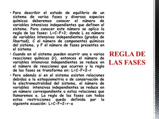  Para describir el estado de equilibrio de un
  sistema de varias fases y diversas especies
  químicas deberemos conocer el número de
  variables intensivas independientes que definen el
  sistema. Para conocer este número se aplica la
  regla de las fases: L=C-F+2; donde L es número
  de variables intensivas independientes (grados de
  libertad), C el número de componentes químicos
  del sistema, y F el número de fases presentes en
  el sistema
 Cuando en el sistema pueden ocurrir una o varias     REGLA DE
  reacciones químicas (r), entonces el número de
  variables intensivas independientes se reduce en     LAS FASES
  el número de reacciones que ocurren y la regla
  de las fases se transforma en: L=C-F+2-r
 Pero además si en el sistema existen relaciones
  debidas a la estequiometria o de conservación de
  la electroneutralidad del sistema, el número de
  variables intensivas independientes se reduce en
  un número correspondiente a estas relaciones que
  llamaremos a. La regla de las fases con todas
  estas restricciones queda definida por la
  siguiente ecuación: L=C-F+2-r-a
 