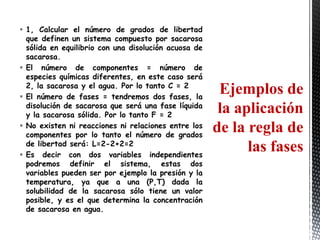  1, Calcular el número de grados de libertad
  que definen un sistema compuesto por sacarosa
  sólida en equilibrio con una disolución acuosa de
  sacarosa.
 El número de componentes = número de
  especies químicas diferentes, en este caso será
  2, la sacarosa y el agua. Por lo tanto C = 2
 El número de fases = tendremos dos fases, la
                                                       Ejemplos de
  disolución de sacarosa que será una fase líquida
  y la sacarosa sólida. Por lo tanto F = 2
                                                       la aplicación
 No existen ni reacciones ni relaciones entre los
  componentes por lo tanto el número de grados
                                                      de la regla de
  de libertad será: L=2-2+2=2
 Es decir con dos variables independientes
                                                            las fases
  podremos definir el sistema, estas dos
  variables pueden ser por ejemplo la presión y la
  temperatura, ya que a una (P,T) dada la
  solubilidad de la sacarosa sólo tiene un valor
  posible, y es el que determina la concentración
  de sacarosa en agua.
 
