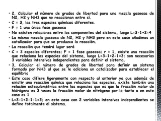  2, Calcular el número de grados de libertad para una mezcla gaseosa de
  N2, H2 y NH3 que no reaccionan entre sí.
 C = 3, las tres especies químicas diferentes.
 F = 1 una única fase gaseosa
 No existen relaciones entre los componentes del sistema, luego L=3-1+2=4
 La misma mezcla gaseosa de N2, H2 y NH3 pero en este caso añadimos un
  catalizador para que se produzca la reacción.
 La reacción que tendrá lugar será
 C = 3 especies diferentes; F = 1 fase gaseosa; r = 1, existe una reacción
  que relaciona las especies del sistema, luego L=3-1+2-1=3; son necesarias
  3 variables intensivas independientes para definir el sistema.
 3, Calcular el número de grados de libertad para definir un sistema
  formado por NH3 al que se le adiciona un catalizador para establecer el
  equilibrio
 Este caso difiere ligeramente con respecto al anterior ya que además de
  existir una reacción química que relaciona las especies, existe también una
  relación estequiométrica entre las especies que es que la fracción molar de
  hidrógeno es 3 veces la fracción molar de nitrógeno por lo tanto a en este
  caso es 1
 L=3-1+2-1-1=2; en este caso con 2 variables intensivas independientes se
  define totalmente el sistema.
 