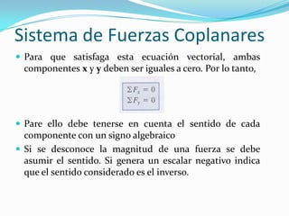 Sistema de Fuerzas Coplanares
 Para que satisfaga esta ecuación vectorial, ambas
componentes x y y deben ser iguales a cero. Por lo tanto,
 Pare ello debe tenerse en cuenta el sentido de cada
componente con un signo algebraico
 Si se desconoce la magnitud de una fuerza se debe
asumir el sentido. Si genera un escalar negativo indica
que el sentido considerado es el inverso.
 