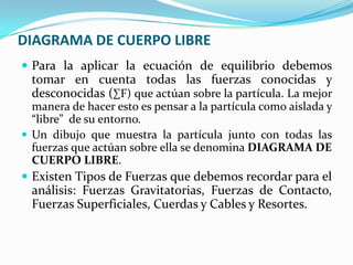 DIAGRAMA DE CUERPO LIBRE
 Para la aplicar la ecuación de equilibrio debemos
tomar en cuenta todas las fuerzas conocidas y
desconocidas (∑F) que actúan sobre la partícula. La mejor
manera de hacer esto es pensar a la partícula como aislada y
“libre” de su entorno.
 Un dibujo que muestra la partícula junto con todas las
fuerzas que actúan sobre ella se denomina DIAGRAMA DE
CUERPO LIBRE.
 Existen Tipos de Fuerzas que debemos recordar para el
análisis: Fuerzas Gravitatorias, Fuerzas de Contacto,
Fuerzas Superficiales, Cuerdas y Cables y Resortes.
 