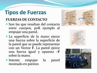 Tipos de Fuerzas
FUERZAS DE CONTACTO
 Son las que resultan del contacto
entre cuerpos, poR ejemplo al
empujar una pared.
 La superficie de la mano ejerce
una fuerza sobre la superficie de
la pared que se puede representar
con un Vector F. La pared ejerce
una fuerza igual y opuesta –F
sobre la mano.
 Intente empujar la pared
montado en patines
 