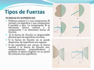 Tipos de Fuerzas
FUERZAS EN SUPERFICIES
 Podemos separar F e una componente N
normal a la superficie y una componente
f paralela a ésta. La componente N se
denomina fuerza normal y la
componente f se denomina fuerza de
fricción.
 Si la fuerza de fricción es despreciable
diremos que las superficies son lisas.
 Si la fuerza de fricción no se puede
despreciar, las superficies son rugosas.
 Si las superficies son curvas, la fuerza
normal y la fuerza de fricción son,
respectivamente, perpendiculares y
paralelas al plano tangente en su punto
de contacto a las superficies.
 