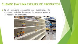 CUANDO HAY UNA ESCASEZ DE PRODUCTOS
 Es el problema económico por excelencia. En
economía, se habla de escasez de recursos frente a
las necesidades ilimitadas.
 