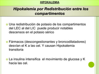  Una redistribución de potasio de los compartimentos
del LEC al del LIC puede producir notables
descensos en el potasio sérico
 Fármacos (descongestionantes y broncodilatadores)
desvían el K a las cel. Y causan Hipokalemia
transitoria
 La insulina intensifica el movimiento de glucosa y K
hacia las cel.
HIPOKALEMIA
Hipokalemia por Redistribución entre los
compartimentos
 
