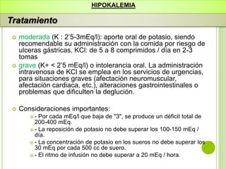  moderada (K : 2’5-3mEq/l): aporte oral de potasio, siendo
recomendable su administración con la comida por riesgo de
ulceras gástricas, KCl: de 5 a 8 comprimidos / día en 2-3
tomas
 grave (K+ < 2’5 mEq/l) o intolerancia oral. La administración
intravenosa de KCl se emplea en los servicios de urgencias,
para situaciones graves (afectación neuromuscular,
afectación cardiaca, etc.), alteraciones gastrointestinales o
problemas que dificulten la deglución.
 Consideraciones importantes:
 - Por cada mEq/l que baja de "3", se produce un déficit total de
200-400 mEq.
 - La reposición de potasio no debe superar los 100-150 mEq /
día.
 - La concentración de potasio en los sueros no debe superar los
30 mEq por cada 500 cc de suero.
 - El ritmo de infusión no debe superar a 20 mEq / hora.
HIPOKALEMIA
Tratamiento
 