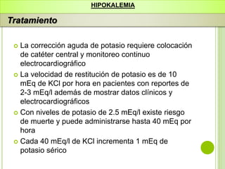  La corrección aguda de potasio requiere colocación
de catéter central y monitoreo continuo
electrocardiográfico
 La velocidad de restitución de potasio es de 10
mEq de KCl por hora en pacientes con reportes de
2-3 mEq/l además de mostrar datos clínicos y
electrocardiográficos
 Con niveles de potasio de 2.5 mEq/l existe riesgo
de muerte y puede administrarse hasta 40 mEq por
hora
 Cada 40 mEq/l de KCl incrementa 1 mEq de
potasio sérico
HIPOKALEMIA
Tratamiento
 
