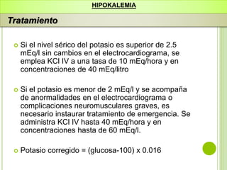  Si el nivel sérico del potasio es superior de 2.5
mEq/l sin cambios en el electrocardiograma, se
emplea KCl IV a una tasa de 10 mEq/hora y en
concentraciones de 40 mEq/litro
 Si el potasio es menor de 2 mEq/l y se acompaña
de anormalidades en el electrocardiograma o
complicaciones neuromusculares graves, es
necesario instaurar tratamiento de emergencia. Se
administra KCl IV hasta 40 mEq/hora y en
concentraciones hasta de 60 mEq/l.
 Potasio corregido = (glucosa-100) x 0.016
HIPOKALEMIA
Tratamiento
 