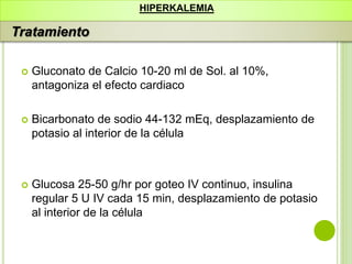 Gluconato de Calcio 10-20 ml de Sol. al 10%,
antagoniza el efecto cardiaco
 Bicarbonato de sodio 44-132 mEq, desplazamiento de
potasio al interior de la célula
 Glucosa 25-50 g/hr por goteo IV continuo, insulina
regular 5 U IV cada 15 min, desplazamiento de potasio
al interior de la célula
HIPERKALEMIA
Tratamiento
 