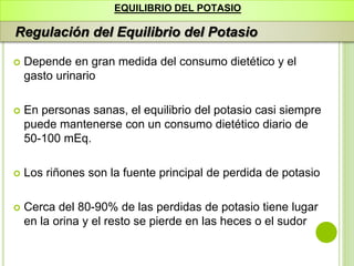 EQUILIBRIO DEL POTASIO
Regulación del Equilibrio del Potasio
 Depende en gran medida del consumo dietético y el
gasto urinario
 En personas sanas, el equilibrio del potasio casi siempre
puede mantenerse con un consumo dietético diario de
50-100 mEq.
 Los riñones son la fuente principal de perdida de potasio
 Cerca del 80-90% de las perdidas de potasio tiene lugar
en la orina y el resto se pierde en las heces o el sudor
 