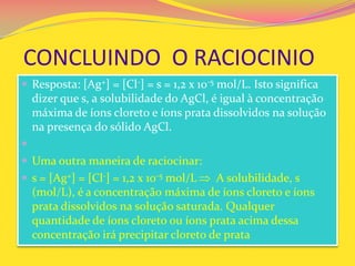 CONCLUINDO O RACIOCINIO
 Resposta: [Ag+] = [Cl-] = s = 1,2 x 10-5 mol/L. Isto significa
dizer que s, a solubilidade do AgCl, é igual à concentração
máxima de íons cloreto e íons prata dissolvidos na solução
na presença do sólido AgCl.

 Uma outra maneira de raciocinar:
 s = [Ag+] = [Cl-] = 1,2 x 10-5 mol/L A solubilidade, s
(mol/L), é a concentração máxima de íons cloreto e íons
prata dissolvidos na solução saturada. Qualquer
quantidade de íons cloreto ou íons prata acima dessa
concentração irá precipitar cloreto de prata
 