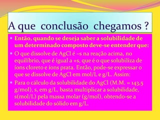 A que conclusão chegamos ?
 Então, quando se deseja saber a solubilidade de
um determinado composto deve-se entender que:
 O que dissolve de AgCl é –s na reação acima, no
equilíbrio, que é igual a +s, que é o que solubiliza de
íons cloreto e íons prata. Então, pode-se expressar o
que se dissolve de AgCl em mol/L e g/L. Assim:
 Para o cálculo da solubilidade do AgCl (M.M. = 143,5
g/mol), s, em g/L, basta multiplicar a solubilidade,
s(mol/L) pela massa molar (g/mol), obtendo-se a
solubilidade do sólido em g/L.
 