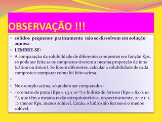 OBSERVAÇÃO !!!
 sólidos pequenos praticamente não se dissolvem em solução
aquosa
 LEMBRE-SE:
 A comparação da solubilidade de diferentes compostos em função Kps,
só pode ser feita se os compostos tiverem a mesma proporção de íons
(cátion ou ânion). Se forem diferentes, calcular a solubilidade de cada
composto e comparar como foi feito acima.

 No exemplo acima, só podem ser comparados:
 - cromato de prata (Kps = 1,3 x 10-12) e hidróxido ferroso (Kps = 8,0 x 10-
16), que têm a mesma razão estequiométrica, respectivamente, 2:1 e 1: 2
menor Kps, menos solúvel. Então, o hidróxido ferroso é o menos
solúvel.
 