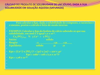CÁLCULO DO PRODUTO DE SOLUBILIDADE DE UM SÓLIDO, DADA A SUA
SOLUBILIDADE EM SOLUÇÃO AQUOSA (SATURADA)
 Para calcular o Kps, dada a solubilidade do composto, o raciocino é
o mesmo, porém o cálculo é feito de modo inverso.

 EXEMPLO: Calcular o Kps do fosfato de cálcio sabendo-se que sua
solubilidade, em mol/L é igual 1,0 x 10-6.
 Ca3(PO4)2(s)  3 Ca2+ + 2 PO4
3-
 Início: sólido
 Reagiu: - s +3s +2s____
 Equilíbrio: sólido 3s 2s

 Kps = [Ca2+]3 x [PO4
3-]2 = [3s]3 x [2s]2 = 27s3 x 4s2
 Kps = 108s5 = 108 x (1,0 x 10-6)5
 Kps = 1,08 x 10-28



 