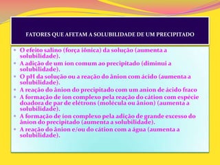 FATORES QUE AFETAM A SOLUBILIDADE DE UM PRECIPITADO
 O efeito salino (força iônica) da solução (aumenta a
solubilidade).
 A adição de um íon comum ao precipitado (diminui a
solubilidade).
 O pH da solução ou a reação do ânion com ácido (aumenta a
solubilidade).
 A reação do ânion do precipitado com um anion de ácido fraco
 A formação de íon complexo pela reação do cátion com espécie
doadora de par de elétrons (molécula ou ânion) (aumenta a
solubilidade).
 A formação de íon complexo pela adição de grande excesso do
ânion do precipitado (aumenta a solubilidade).
 A reação do ânion e/ou do cátion com a água (aumenta a
solubilidade).
 