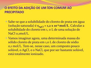 O EFEITO DA ADIÇÃO DE UM ÍON COMUM AO
PRECIPITADO
 Sabe-se que a solubilidade do cloreto de prata em água
(solução saturada) é sAgCl = 1,2 x 10-5 mol/L. Calcular a
solubilidade do cloreto em 1, 0 L de uma solução de
NaCl 0,1mol/L.
 Vamos imaginar agora, uma determinada massa do
sólido cloreto de prata em 1,0 L de cloreto de sódio
0,1 mol/L. Tem-se, nesse caso, um composto pouco
solúvel, o AgCl, e o NaCl, que por ser bastante solúvel,
está totalmente ionizado.
 