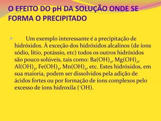 O EFEITO DO pH DA SOLUÇÃO ONDE SE
FORMA O PRECIPITADO
 Um exemplo interessante é a precipitação de
hidróxidos. À exceção dos hidróxidos alcalinos (de íons
sódio, lítio, potássio, etc) todos os outros hidróxidos
são pouco solúveis, tais como: Ba(OH)2, Mg(OH)2,
Al(OH)3, Fe(OH)2, Mn(OH)2, etc. Estes hidróxidos, em
sua maioria, podem ser dissolvidos pela adição de
ácidos fortes ou por formação de íons complexos pelo
excesso de íons hidroxila (-OH).
 