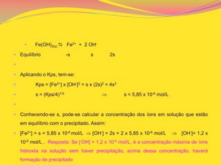  Fe(OH)2(s)  Fe2+ + 2 OH-
 Equilíbrio -s s 2s

 Aplicando o Kps, tem-se:
 Kps = [Fe2+] x [OH-]2 = s x (2s)2 = 4s3
 s = (Kps/4)1/3 s = 5,85 x 10-6 mol/L

 Conhecendo-se s, pode-se calcular a concentração dos íons em solução que estão
em equilíbrio com o precipitado. Assim:
 [Fe2+] = s = 5,85 x 10-6 mol/L [OH-] = 2s = 2 x 5,85 x 10-6 mol/L [OH-]= 1,2 x
10-5 mol/L . Resposta: Se [-OH] = 1,2 x 10-5 mol/L, é a concentração máxima de íons
hidroxila na solução sem haver precipitação, acima dessa concentração, haverá
formação de precipitado
 