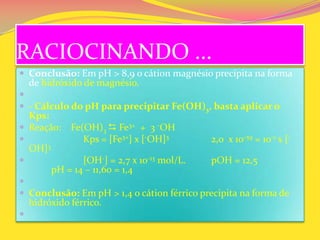 RACIOCINANDO ...
 Conclusão: Em pH > 8,9 o cátion magnésio precipita na forma
de hidróxido de magnésio.

 - Cálculo do pH para precipitar Fe(OH)3, basta aplicar o
Kps:
 Reação: Fe(OH)3  Fe3+ + 3 -OH
 Kps = [Fe3+] x [-OH]3 2,0 x 10-39 = 10-1 x [-
OH]3
 [OH-] = 2,7 x 10-13 mol/L. pOH = 12,5
pH = 14 – 11,60 = 1,4

 Conclusão: Em pH > 1,4 o cátion férrico precipita na forma de
hidróxido férrico.

 