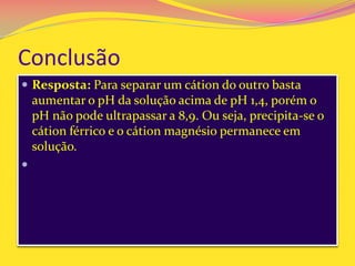 Conclusão
 Resposta: Para separar um cátion do outro basta
aumentar o pH da solução acima de pH 1,4, porém o
pH não pode ultrapassar a 8,9. Ou seja, precipita-se o
cátion férrico e o cátion magnésio permanece em
solução.

 