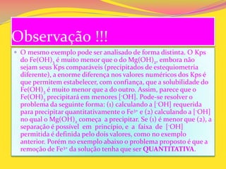 Observação !!!
 O mesmo exemplo pode ser analisado de forma distinta. O Kps
do Fe(OH)3 é muito menor que o do Mg(OH)2, embora não
sejam seus Kps comparáveis (precipitados de estequiometria
diferente), a enorme diferença nos valores numéricos dos Kps é
que permitem estabelecer, com confiança, que a solubilidade do
Fe(OH)3 é muito menor que a do outro. Assim, parece que o
Fe(OH)3 precipitará em menores [-OH]. Pode-se resolver o
problema da seguinte forma: (1) calculando a [-OH] requerida
para precipitar quantitativamente o Fe3+ e (2) calculando a [-OH]
no qual o Mg(OH)2 começa a precipitar. Se (1) é menor que (2), a
separação é possível em princípio, e a faixa de [-OH]
permitida é definida pelo dois valores, como no exemplo
anterior. Porém no exemplo abaixo o problema proposto é que a
remoção de Fe3+ da solução tenha que ser QUANTITATIVA.
 
