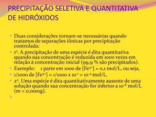 PRECIPITAÇÃO SELETIVA E QUANTITATIVA
DE HIDRÓXIDOS
 Duas considerações tornam-se necessárias quando
tratamos de separações iônicas por precipitação
controlada:
 1o. A precipitação de uma espécie é dita quantitativa
quando sua concentração é reduzida em 1000 vezes em
relação à concentração inicial (99,9 % são precipitados).
 Exemplo: 1 parte em 1000 de [Fe3+] = 0,1 mol/L, ou seja,
 1/1000 de [Fe3+] = 1/1000 x 10-1 = 10-4 mol/L.
 2o. Uma espécie é dita quantitativamente ausente de uma
solução quando sua concentração for inferior a 10-6 mol/L
(m < 0,0001g).

 