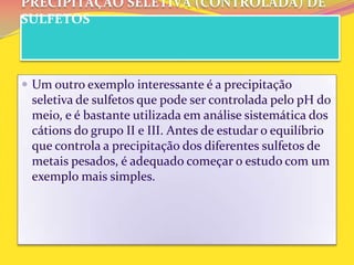 PRECIPITAÇÃO SELETIVA (CONTROLADA) DE
SULFETOS
 Um outro exemplo interessante é a precipitação
seletiva de sulfetos que pode ser controlada pelo pH do
meio, e é bastante utilizada em análise sistemática dos
cátions do grupo II e III. Antes de estudar o equilíbrio
que controla a precipitação dos diferentes sulfetos de
metais pesados, é adequado começar o estudo com um
exemplo mais simples.
 