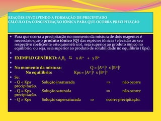 REAÇÕES ENVOLVENDO A FORMAÇÃO DE PRECIPITADO
CÁLCULO DA CONCENTRAÇÃO IÔNICA PARA QUE OCORRA PRECIPITAÇÃO
 Para que ocorra a precipitação no momento da mistura de dois reagentes é
necessário que o produto iônico (Q) das espécies iônicas (elevadas ao seu
respectivo coeficiente estequiométrico), seja superior ao produto iônico no
equilíbrio, ou seja, seja superior ao produto de solubilidade no equilíbrio (Kps).

 EXEMPLO GENÉRICO: AxBy  x Ay+ + y Bx-

 No momento da mistura: Q = [Ay+]x x [Bx-]y
 No equilíbrio: Kps = [Ay+]x x [Bx-]y
 Se:
 - Q < Kps Solução insaturada não ocorre
precipitação.
 - Q = Kps Solução saturada não ocorre
precipitação.
 - Q > Kps Solução supersaturada ocorre precipitação.
 