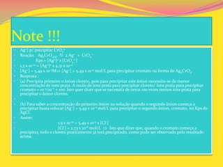 Note !!!
 Ag+] p/ precipitar CrO4
2-
 Reação: Ag2CrO4(s)  2 Ag+ + CrO4
=
 Kps = [Ag+]2 x [CrO4
2-]
 1,3 x 10-12 = [Ag+]2 x 4,31 x 10-4
 [Ag+] = 5,49 x 10-5M [Ag+] > 5,49 x 10-5 mol/L para precipitar cromato na forma de Ag2CrO4.
 Resposta :
 (a) Precipita primeiro o ânion cloreto, pois para precipitar este ânion necessita-se de menor
concentração de íons prata. A razão de íons prata para precipitar cloreto/ íons prata para precipitar
cromato = 10-5/10-7 = 100. Isto quer dizer que se necessita de cerca 100 vezes menos íons prata para
precipitar o ânion cloreto.

 (b) Para saber a concentração do primeiro ânion na solução quando o segundo ânion começa a
precipitar basta colocar [Ag+] = 5,49 x 10-5 mol/L para precipitar o segundo ânion, cromato, no Kps do
AgCl.
 Assim:
 1,5 x 10-10 = 5,49 x 10-5 x [Cl-]
 [Cl-] = 2,73 x 10-6 mol/L Isto que dizer que, quando o cromato começa a
precipitar, todo o cloreto praticamente já terá precipitado, como pode ser observado pelo resultado
acima.
 