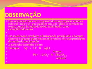OBSERVAÇÃO
 Um precipitado pode ser representado numa equação química
pelo sub-índice (s), que significa que um sólido foi formado na
reação ou pela fórmula do sólido sublinhada, como
exemplificado acima.

 Em reações que envolvem a formação de precipitado, é comum
escrever a equação química somente com os íons que participam
da reação de precipitação.
 A partir dos exemplos acima:
 Exemplo: Ag+ + Cl-  AgCl
 branco
 Pb2+ + CrO4
2-  PbCrO4(s)
 amarelo

 