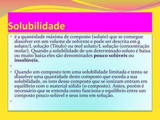 Solubilidade
 é a quantidade máxima de composto (soluto) que se consegue
dissolver em um volume de solvente e pode ser descrita em g
soluto/L solução (Título) ou mol soluto/L solução (concentração
molar). Quando a solubilidade de um determinado soluto é baixa
ou muito baixa eles são denominados pouco solúveis ou
insolúveis.

 Quando um composto tem uma solubilidade limitada e tenta-se
dissolver uma quantidade deste composto que exceda a sua
solubilidade, os íons desse composto que se ionizam entram em
equilíbrio com o material sólido (o composto). Antes, porém é
necessário que se entenda como funciona o equilíbrio entre um
composto pouco solúvel e seus íons em solução.

 