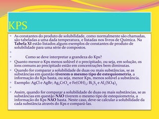 KPS
 As constantes do produto de solubilidade, como normalmente são chamadas,
são tabeladas a uma dada temperatura, e listadas nos livros de Química. Na
Tabela XI estão listados alguns exemplos de constantes de produto de
solubilidade para uma série de compostos.

 Como se deve interpretar a grandeza do Kps?
 Quanto menor o Kps menos solúvel é o precipitado, ou seja, em solução, os
íons comuns ao precipitado estão em concentrações bem diminutas.
 Quando for comparar a solubilidade de duas ou mais substâncias, se as
substâncias em questão tiverem o mesmo tipo de estequiometria, a
informação do Kps basta, ou seja, menor Kps, menos solúvel a substância.
 Exemplo: AgCl e AgBr; Ag2CrO4 e Fe(OH)2; Bi2S3 e Al2(SO4)3

 Assim, quando for comparar a solubilidade de duas ou mais substâncias, se as
substâncias em questão NÃO tiverem o mesmo tipo de estequiometria, a
informação do Kps NÃO basta. Neste caso, deve-se calcular a solubilidade da
cada substância através do Kps e compará-las.
 