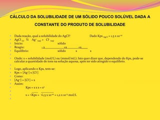 CÁLCULO DA SOLUBILIDADE DE UM SÓLIDO POUCO SOLÚVEL DADA A
CONSTANTE DO PRODUTO DE SOLUBILIDADE
 Dada reação, qual a solubilidade do AgCl? Dado Kps AgCl = 1,5 x 10-10
 AgCl (s)  Ag+
(aq) + Cl-
(aq)
 Início: sólido
 Reagiu: - s +s +s____
 Equilíbrio: sólido s s

 Onde: s = solubilidade (mol/L) ou (mmol/mL); Isto quer dizer que, dependendo do Kps, pode-se
calcular a quantidade de íons na solução aquosa, após ter sido atingido o equilíbrio.

 Logo, aplicando o Kps, tem-se:
 Kps = [Ag+] x [Cl-]
 Como:
 [Ag+] = [Cl-] = s
 Assim:
 Kps = s x s = s2
 ____ ________
 s = Kps = 1,5 x 10-10 = 1,2 x 10-5 mol/L

 