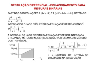 DESTILAÇÃO DIFERENCIAL - EQUACIONAMENTO PARA
MISTURAS BINÁRIAS
PARTINDO DAS EQUAÇÕES 1 (dV = dL) E 2 (ydV = Ldx + xdL), OBTÉM-SE:
INTEGRANDO O LADO ESQUERDO DA EQUAÇÃO E REARRANJANDO:
A INTEGRAL DO LADO DIREITO DA EQUAÇÃO PODE SER INTEGRADAA INTEGRAL DO LADO DIREITO DA EQUAÇÃO PODE SER INTEGRADA
UTILIZANDO MÉTODOS NUMÉRICOS, COMO POR EXEMPLO O MÉTODO
DOS TRAPÉZIOS.
n = NÚMERO DE INTERVALOS
UTILIZADOS NA INTEGRAÇÃO
 