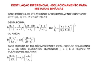 DESTILAÇÃO DIFERENCIAL - EQUACIONAMENTO PARA
MISTURAS BINÁRIAS
CASO PARTICULAR: VOLATILIDADE APROXIMADAMENTE CONSTANTE:
α=[y(1-x)] / [x(1-y)] y = αx/[1+(α-1)]
DESTA FORMA:
OU
OU AINDA:OU AINDA:
PARA MISTURA DE MULTICOMPONENTES IDEAL PODE-SE RELACIONAR
L, L0 DE DOIS ELEMENTOS QUAISQUER (i E j) E A RESPECTIVA
VOLATILIDADE RELATIVA :
 