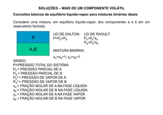 SOLUÇÕES – MAIS DE UM COMPONENTE VOLÁTIL
Conceitos básicos de equilíbrio líquido-vapor para misturas binárias ideais
Considere uma mistura, em equilíbrio líquido-vapor, dos componentes a e b em um
reservatório fechado.
LEI DE DALTON:
P=PA+PB
LEI DE RAOULT:
PA=PAºxA
PB=PBºxB
A,B
P
MISTURA BINÁRIA:
xA+xB=1; yA+yB=1
SENDO:
P=PRESSÃO TOTAL DO SISTEMA
PA = PRESSÃO PARCIAL DE A
PB = PRESSÃO PARCIAL DE B
PAº = PRESSÃO DE VAPOR DE A
PBº = PRESSÃO DE VAPOR DE B
xA = FRAÇÃO MOLAR DE A NA FASE LÍQUIDA
xB = FRAÇÃO MOLAR DE B NA FASE LÍQUIDA
yA = FRAÇÃO MOLAR DE A NA FASE VAPOR
yB = FRAÇÃO MOLAR DE B NA FASE VAPOR
xA+xB=1; yA+yB=1
 
