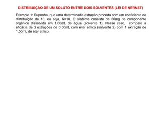 Exemplo 1: Suponha, que uma determinada extração proceda com um coeficiente de
distribuição de 10, ou seja, K=10. O sistema consiste de 50mg de componente
orgânico dissolvido em 1,00mL de água (solvente 1). Nesse caso, compare a
eficácia de 3 extrações de 0,50mL com éter etílico (solvente 2) com 1 extração de
1,50mL de éter etílico.
DISTRIBUIÇÃO DE UM SOLUTO ENTRE DOIS SOLVENTES (LEI DE NERNST)
 