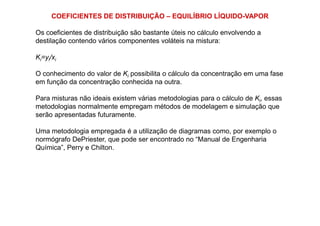 COEFICIENTES DE DISTRIBUIÇÃO – EQUILÍBRIO LÍQUIDO-VAPOR
Os coeficientes de distribuição são bastante úteis no cálculo envolvendo a
destilação contendo vários componentes voláteis na mistura:
Ki=yi/xi
O conhecimento do valor de Ki possibilita o cálculo da concentração em uma fase
em função da concentração conhecida na outra.
Para misturas não ideais existem várias metodologias para o cálculo de Ki, essas
metodologias normalmente empregam métodos de modelagem e simulação que
serão apresentadas futuramente.serão apresentadas futuramente.
Uma metodologia empregada é a utilização de diagramas como, por exemplo o
normógrafo DePriester, que pode ser encontrado no “Manual de Engenharia
Química”, Perry e Chilton.
 