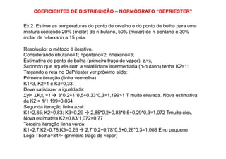 COEFICIENTES DE DISTRIBUIÇÃO – NORMÓGRAFO “DEPRIESTER”
Ex 2. Estime as temperaturas do ponto de orvalho e do ponto de bolha para uma
mistura contendo 20% (molar) de n-butano, 50% (molar) de n-pentano e 30%
molar de n-hexano a 15 psia.
Resolução: o método é iterativo.
Considerando nbutano=1; npentano=2; nhexano=3;
Estimativa do ponto de bolha (primeiro traço de vapor): zi=xi
Supondo que aquele com a volatilidade intermediária (n-butano) tenha K2=1:
Traçando a reta no DePriester ver próximo slide:
Primeira iteração (linha vermelha)Primeira iteração (linha vermelha)
K1=3, K2=1 e K3=0,33;
Deve satisfazer a igualdade:
Σyi= ΣKixi =1 3*0,2+1*0,5+0,33*0,3=1,199>1 T muito elevada. Nova estimativa
de K2 = 1/1,199=0,834
Segunda iteração linha azul:
K1=2,85; K2=0,83; K3=0,29 2,85*0,2+0,83*0,5+0,29*0,3=1,072 Tmuito elev.
Nova estimativa K2=0,83/1,072=0,77
Terceira iteração linha verde:
K1=2,7;K2=0,78;K3=0,26 2,7*0,2+0,78*0,5+0,26*0,3=1,008 Erro pequeno
Logo Tbolha=84ºF (primeiro traço de vapor)
 