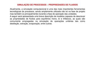 SIMULAÇÃO DE PROCESSOS – PROPRIEDADES DE FLUIDOS
Atualmente, a simulação computacional é uma das mais importantes ferramentas
tecnológicas de processos, sendo amplamente utilizada não só na fase de projeto
mas também (e principalmente) durante a fase de operação das unidades.
A seguir será apresentada uma breve descrição de modelos capazes de descrever
as propriedades de fluidos para equilíbrios mono, bi e trifásicos, as quais são
comumente empregadas na simulação de operações unitárias tais como
destilação, extração, evaporação, entre outras.
 