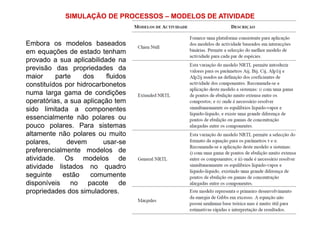 SIMULAÇÃO DE PROCESSOS – MODELOS DE ATIVIDADE
Embora os modelos baseados
em equações de estado tenham
provado a sua aplicabilidade na
previsão das propriedades da
maior parte dos fluidos
constituídos por hidrocarbonetos
numa larga gama de condições
operatórias, a sua aplicação tem
sido limitada a componentes
essencialmente não polares ou
pouco polares. Para sistemas
altamente não polares ou muito
polares, devem usar-se
preferencialmente modelos de
atividade. Os modelos de
atividade listados no quadro
seguinte estão comumente
disponíveis no pacote de
propriedades dos simuladores.
 