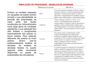 SIMULAÇÃO DE PROCESSOS – MODELOS DE ATIVIDADE
Embora os modelos baseados
em equações de estado tenham
provado a sua aplicabilidade na
previsão das propriedades da
maior parte dos fluidos
constituídos por hidrocarbonetos
numa larga gama de condições
operatórias, a sua aplicação tem
sido limitada a componentes
essencialmente não polares ou
pouco polares. Para sistemas
altamente não polares ou muito
polares, devem usar-se
preferencialmente modelos de
atividade. Os modelos de
atividade listados no quadro
seguinte estão comumente
disponíveis no pacote de
propriedades dos simuladores.
 