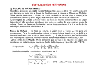 DESTILAÇÃO COM RETIFICAÇÃO
2) MÉTODO DE McCABE-THIELE:
Quando as Linhas de Operação representadas pelas equações (8) e (10) são traçadas em
um diagrama yx junto com a Curva de Equilíbrio para a mistura, o Método de McCabe-
Thiele permite determinar o número de pratos necessários para se obter a diferença de
concentração definida quer na Seção de Retificação, quer na Seção de Dessorção.
Aproximações do Método McCabe-Thiele: os fluxos de líquido (descendente) e de vapor
(ascendente) são admitidos constantes em todos os pratos de uma mesma seção da
coluna. Assim, na Seção de Retificação, temos fluxos constantes V e L e na Seção de
Dessorção temos fluxos constantes V’ e L’.
Razão de Refluxo – No topo da coluna, o vapor (com a vazão Va) flui para um
condensador. Parte do condensado é retirado como produto de topo (com a vazão D) e o
restante é refluxado para a coluna (com a vazão L ). A relação entre as vazões de líquidorestante é refluxado para a coluna (com a vazão La). A relação entre as vazões de líquido
que retorna para a coluna e produto de topo é denominada Razão de Refluxo: RD=La/D.
Como o Método de McCabe-Thiele considera que as vazões de líquido e de vapor são
constantes em cada Seção da coluna, na Seção de Retificação L = La e: RD=L/D=(V-D)/D.
 