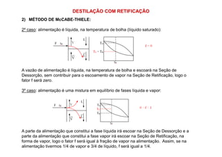 DESTILAÇÃO COM RETIFICAÇÃO
2) MÉTODO DE McCABE-THIELE:
2º caso: alimentação é líquida, na temperatura de bolha (líquido saturado):
A vazão de alimentação é líquida, na temperatura de bolha e escoará na Seção de
Dessorção, sem contribuir para o escoamento de vapor na Seção de Retificação, logo o
fator f será zero.fator f será zero.
3º caso: alimentação é uma mistura em equilíbrio de fases líquida e vapor:
A parte da alimentação que constitui a fase líquida irá escoar na Seção de Dessorção e a
parte da alimentação que constitui a fase vapor irá escoar na Seção de Retificação, na
forma de vapor, logo o fator f será igual à fração de vapor na alimentação. Assim, se na
alimentação tivermos 1/4 de vapor e 3/4 de líquido, f será igual a 1/4.
 